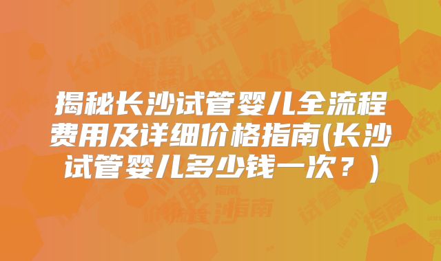 揭秘长沙试管婴儿全流程费用及详细价格指南(长沙试管婴儿多少钱一次?)