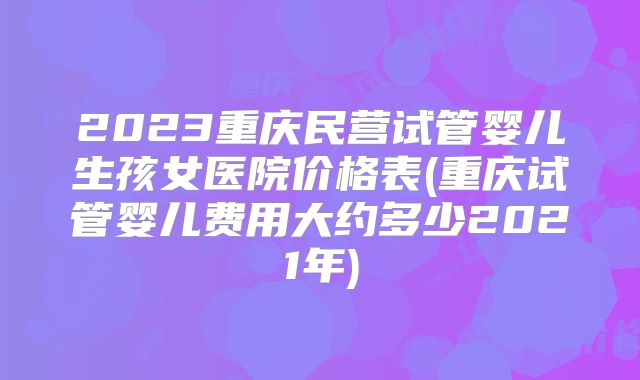 2023重庆民营试管婴儿生孩女医院价格表(重庆试管婴儿费用大约多少2021年)
