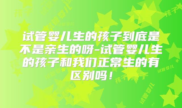 试管婴儿生的孩子到底是不是亲生的呀-试管婴儿生的孩子和我们正常生的有区别吗！