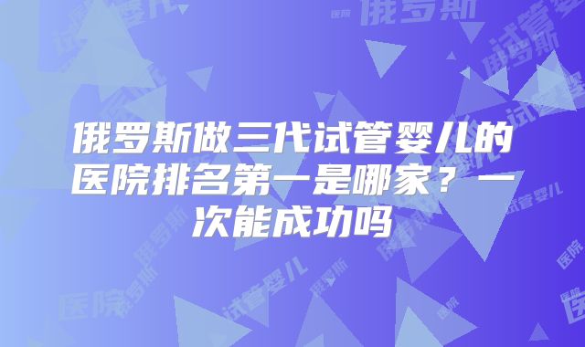 俄罗斯做三代试管婴儿的医院排名第一是哪家？一次能成功吗