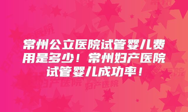 常州公立医院试管婴儿费用是多少!常州妇产医院试管婴儿成功率!