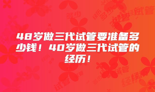 48岁做三代试管要准备多少钱！40岁做三代试管的经历！