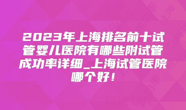 2023年上海排名前十试管婴儿医院有哪些附试管成功率详细_上海试管医院哪个好！