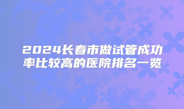 2024长春市做试管成功率比较高的医院排名一览