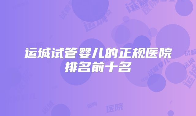 运城试管婴儿的正规医院排名前十名