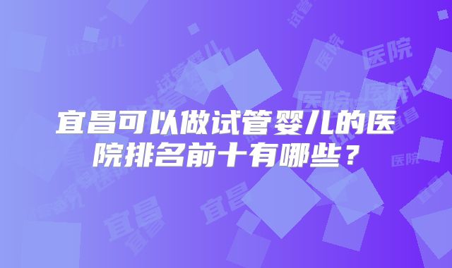 宜昌可以做试管婴儿的医院排名前十有哪些?