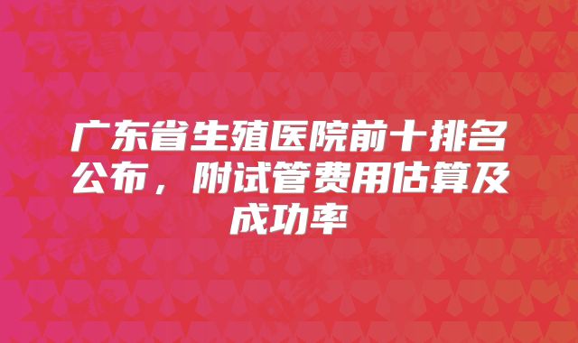 广东省生殖医院前十排名公布，附试管费用估算及成功率
