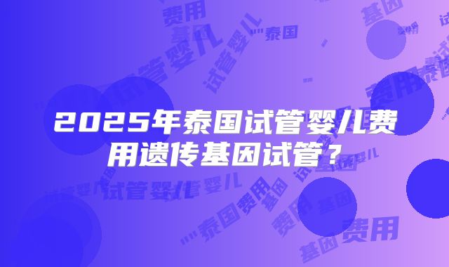 2025年泰国试管婴儿费用遗传基因试管?