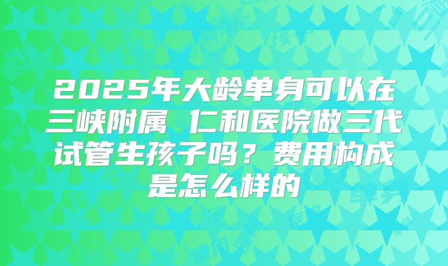 2025年大龄单身可以在三峡附属 仁和医院做三代试管生孩子吗?费用构成是怎么样的