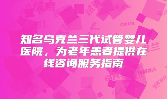 知名乌克兰三代试管婴儿医院,为老年患者提供在线咨询服务指南