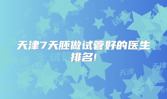 天津7天胚做试管好的医生排名!