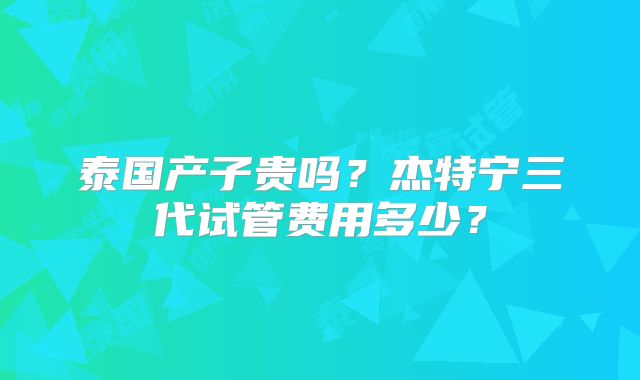 泰国产子贵吗？杰特宁三代试管费用多少？