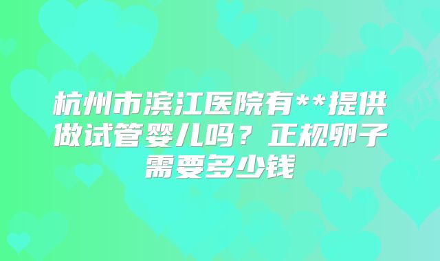 杭州市滨江医院有**提供做试管婴儿吗?正规卵子需要多少钱