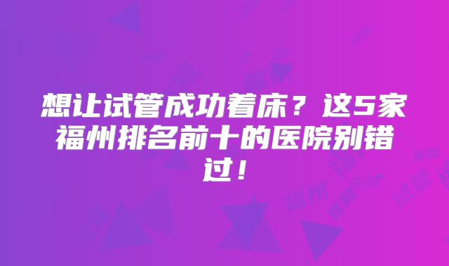 想让试管成功着床？这5家福州排名前十的医院别错过！