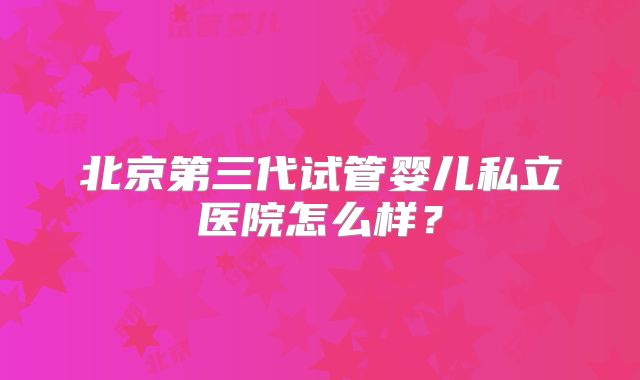 北京第三代试管婴儿私立医院怎么样?