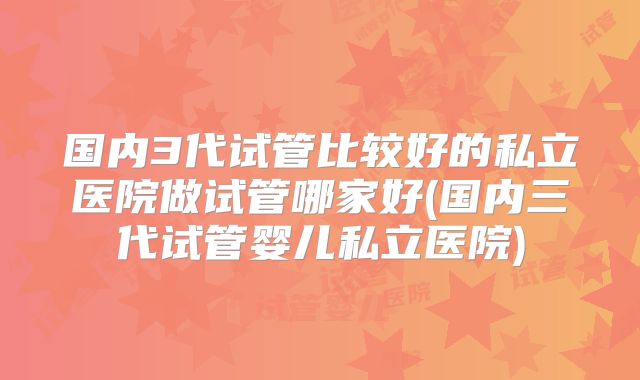 国内3代试管比较好的私立医院做试管哪家好(国内三代试管婴儿私立医院)