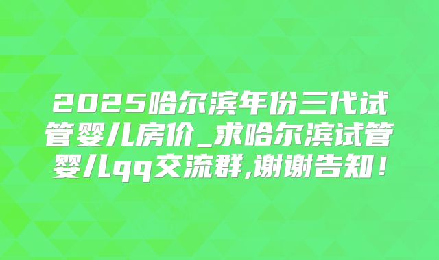 2025哈尔滨年份三代试管婴儿房价_求哈尔滨试管婴儿qq交流群,谢谢告知！