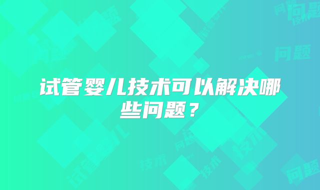 试管婴儿技术可以解决哪些问题?