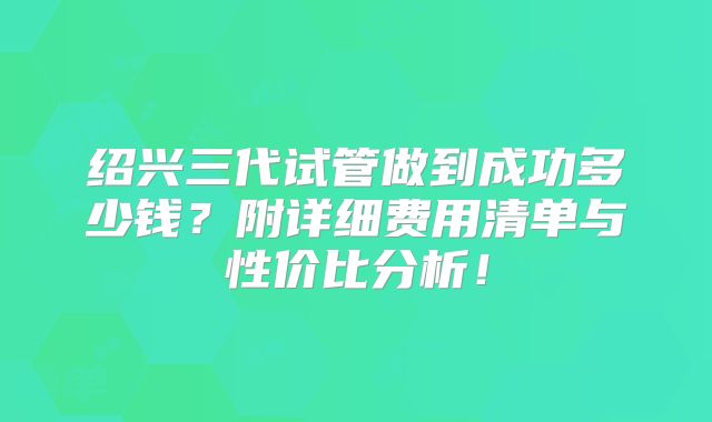 绍兴三代试管做到成功多少钱?附详细费用清单与性价比分析!