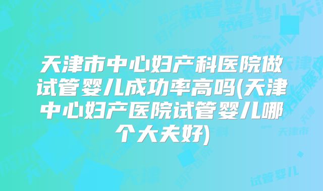 天津市中心妇产科医院做试管婴儿成功率高吗(天津中心妇产医院试管婴儿哪个大夫好)