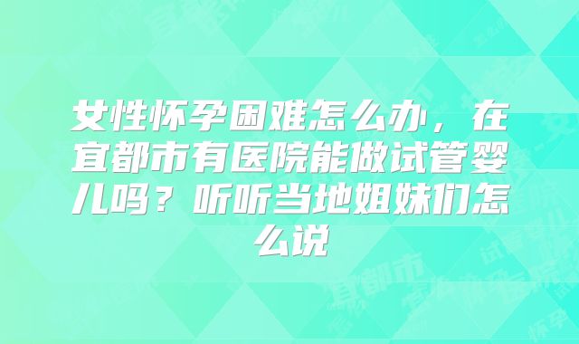 女性怀孕困难怎么办,在宜都市有医院能做试管婴儿吗?听听当地姐妹们怎么说
