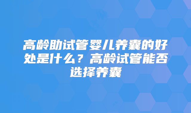 高龄助试管婴儿养囊的好处是什么？高龄试管能否选择养囊