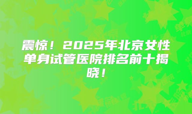 震惊！2025年北京女性单身试管医院排名前十揭晓！
