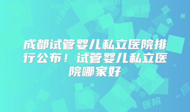 成都试管婴儿私立医院排行公布！试管婴儿私立医院哪家好