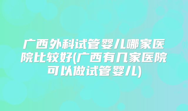 广西外科试管婴儿哪家医院比较好(广西有几家医院可以做试管婴儿)