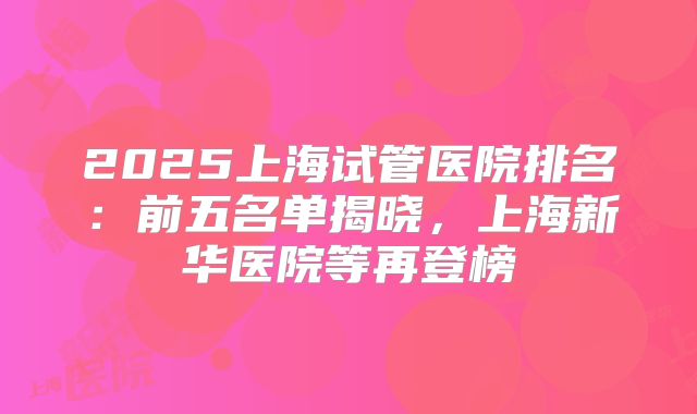 2025上海试管医院排名：前五名单揭晓，上海新华医院等再登榜