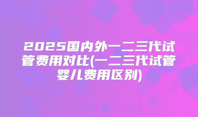 2025国内外一二三代试管费用对比(一二三代试管婴儿费用区别)