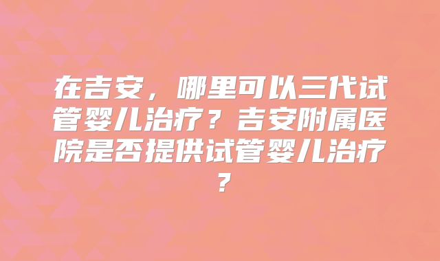 在吉安,哪里可以三代试管婴儿治疗?吉安附属医院是否提供试管婴儿治疗?