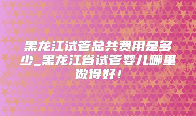 黑龙江试管总共费用是多少_黑龙江省试管婴儿哪里做得好!