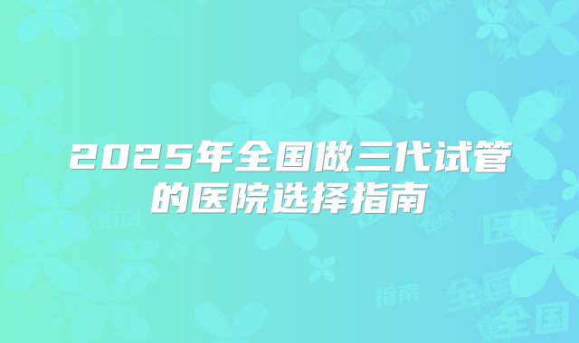 2025年全国做三代试管的医院选择指南