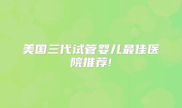 美国三代试管婴儿最佳医院推荐!