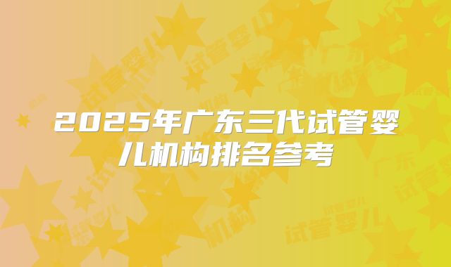 2025年广东三代试管婴儿机构排名参考