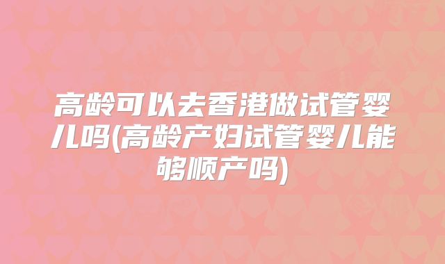 高龄可以去香港做试管婴儿吗(高龄产妇试管婴儿能够顺产吗)