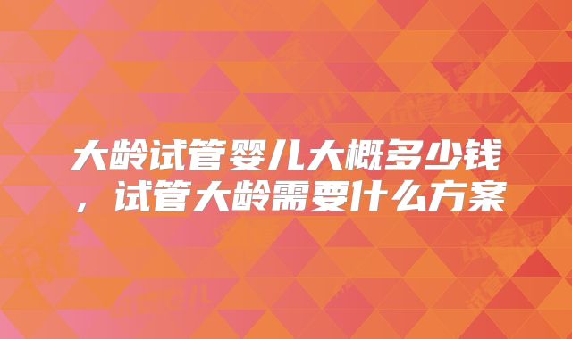 大龄试管婴儿大概多少钱,试管大龄需要什么方案