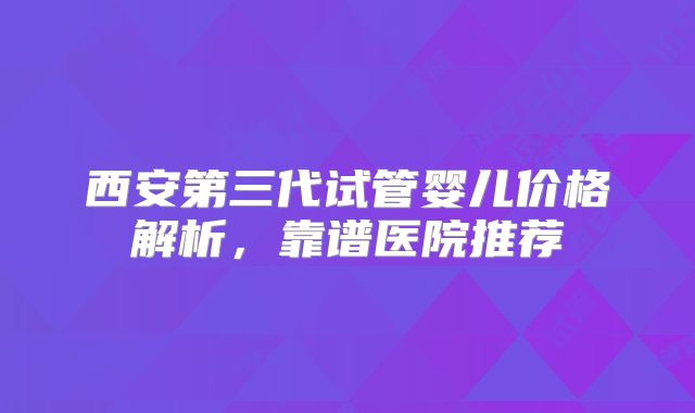西安第三代试管婴儿价格解析，靠谱医院推荐