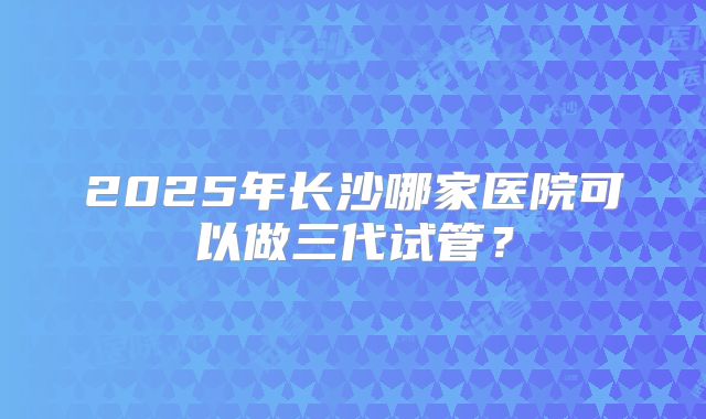 2025年长沙哪家医院可以做三代试管?