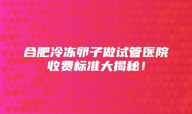 合肥冷冻卵子做试管医院收费标准大揭秘！