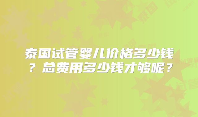 泰国试管婴儿价格多少钱？总费用多少钱才够呢？