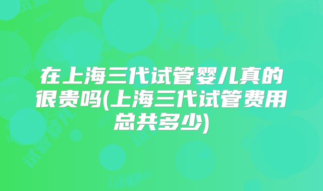 在上海三代试管婴儿真的很贵吗(上海三代试管费用总共多少)