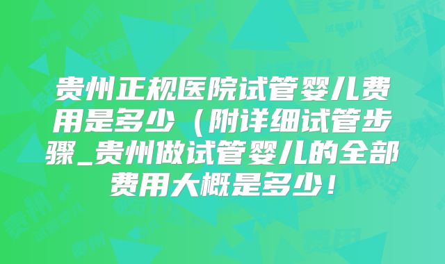 贵州正规医院试管婴儿费用是多少（附详细试管步骤_贵州做试管婴儿的全部费用大概是多少！