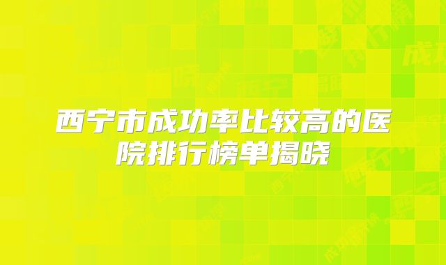 西宁市成功率比较高的医院排行榜单揭晓