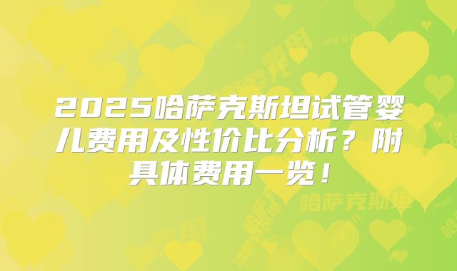 2025哈萨克斯坦试管婴儿费用及性价比分析？附具体费用一览！