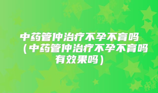 中药管仲治疗不孕不育吗（中药管仲治疗不孕不育吗有效果吗）