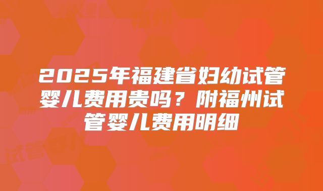 2025年福建省妇幼试管婴儿费用贵吗?附福州试管婴儿费用明细