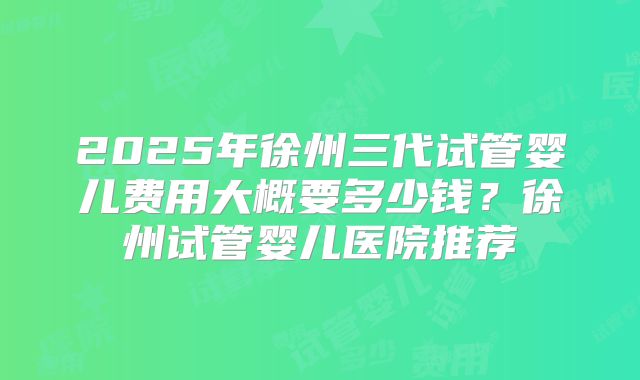 2025年徐州三代试管婴儿费用大概要多少钱?徐州试管婴儿医院推荐
