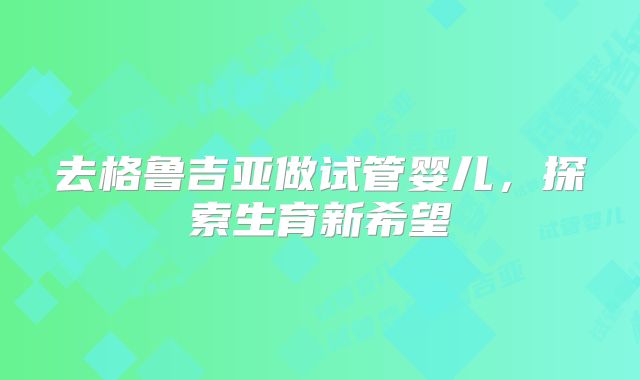 去格鲁吉亚做试管婴儿，探索生育新希望